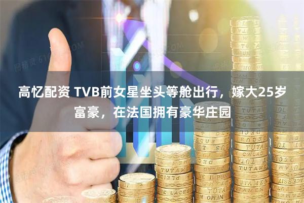 高忆配资 TVB前女星坐头等舱出行，嫁大25岁富豪，在法国拥有豪华庄园