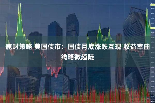 鹿财策略 美国债市：国债月底涨跌互现 收益率曲线略微趋陡