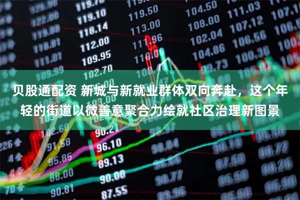 贝股通配资 新城与新就业群体双向奔赴，这个年轻的街道以微善意聚合力绘就社区治理新图景