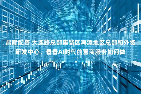昌隆配资 大连路总部集聚区再添地区总部和外资研发中心，看看AI时代的营商服务如何做