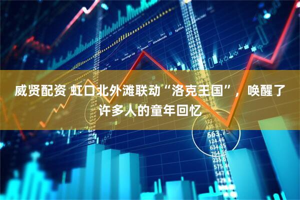 威贤配资 虹口北外滩联动“洛克王国”，唤醒了许多人的童年回忆