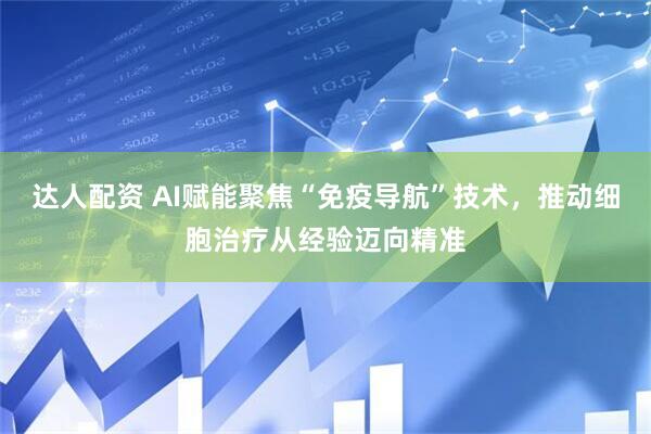 达人配资 AI赋能聚焦“免疫导航”技术，推动细胞治疗从经验迈向精准