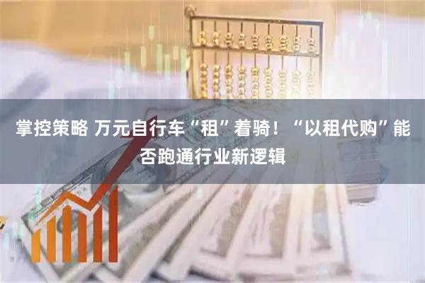 掌控策略 万元自行车“租”着骑！“以租代购”能否跑通行业新逻辑