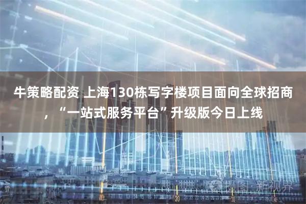 牛策略配资 上海130栋写字楼项目面向全球招商，“一站式服务平台”升级版今日上线
