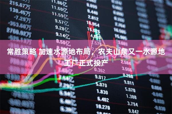 常胜策略 加速水源地布局，农夫山泉又一水源地工厂正式投产